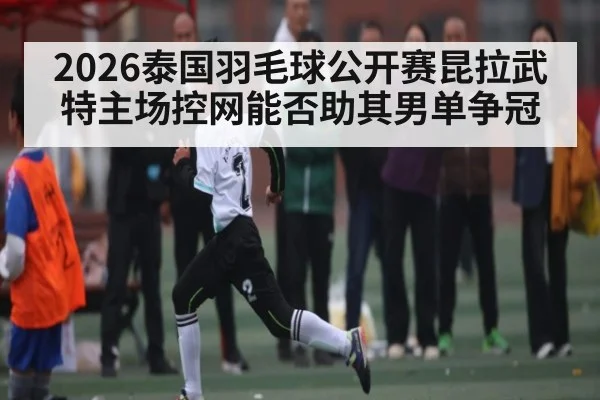 2026泰国羽毛球公开赛昆拉武特主场控网能否助其男单争冠