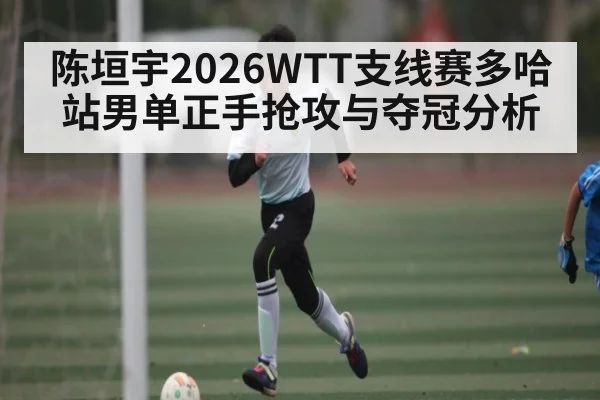 陈垣宇2026WTT支线赛多哈站男单正手抢攻与夺冠分析