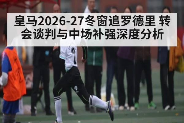 皇马2026-27冬窗追罗德里 转会谈判与中场补强深度分析